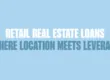 Blue background with bold text written in dark blue and white saying, "RETAIL REAL ESTATE LOANS: WHERE LOCATION MEETS LEVERAGE"